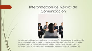 Interpretación de Medios de 
Comunicación 
La interpretación en los medios de comunicación tiene que ser simultánea. Se 
ofrece en particular para las coberturas televisivas en directo tales como las 
conferencias de prensa, entrevistas grabadas o en directo con políticos, 
músicos, artistas, deportistas o personalidades del mundo de los negocios. 
 