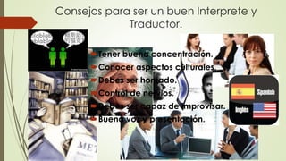 Consejos para ser un buen Interprete y 
Traductor. 
Tener buena concentración. 
Conocer aspectos culturales. 
Debes ser honrado. 
Control de nervios. 
Debes ser capaz de improvisar. 
Buena voz y presentación. 
 