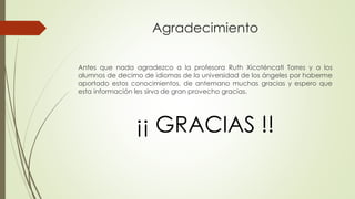 Agradecimiento 
Antes que nada agradezco a la profesora Ruth Xicoténcatl Torres y a los 
alumnos de decimo de idiomas de la universidad de los ángeles por haberme 
aportado estos conocimientos, de antemano muchas gracias y espero que 
esta información les sirva de gran provecho gracias. 
¡¡ GRACIAS !! 
