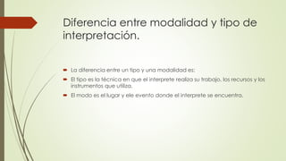 Diferencia entre modalidad y tipo de 
interpretación. 
 La diferencia entre un tipo y una modalidad es: 
 El tipo es la técnica en que el interprete realiza su trabajo, los recursos y los 
instrumentos que utiliza. 
 El modo es el lugar y ele evento donde el interprete se encuentra. 
 