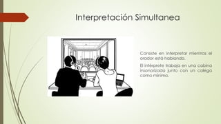 Interpretación Simultanea 
Consiste en interpretar mientras el 
orador está hablando. 
El intérprete trabaja en una cabina 
insonorizada junto con un colega 
como mínimo. 
 