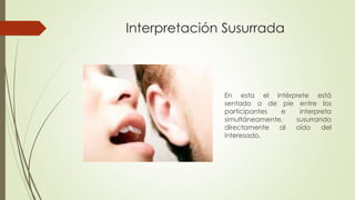 Interpretación Susurrada 
En esta el intérprete está 
sentado o de pie entre los 
participantes e interpreta 
simultáneamente, susurrando 
directamente al oído del 
interesado. 
 