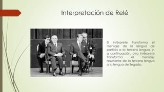Interpretación de Relé 
El intérprete transforma el 
mensaje de la lengua de 
partida a la tercera lengua, y, 
a continuación, otro intérprete 
transforma el mensaje 
resultante de la tercera lengua 
a la lengua de llegada. 
 