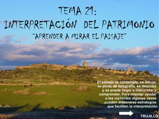 TEMA 21:
INTERPRETACIÓN DEL PATRIMONIO
“APRENDER A MIRAR EL PAISAJE”
TRUJILLO
El paisaje se contempla, se dibuja,
se pinta, se fotografía, se describe
y se puede llegar a interpretar y
comprender. Para intentar ayudar
a los visitantes algunas veces
pueden elaborarse estrategias
que faciliten la interpretación
 