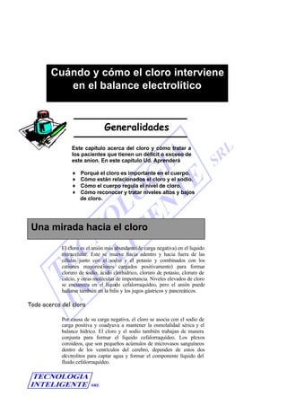 Generalidades
Este capítulo acerca del cloro y cómo tratar a
los pacientes que tienen un déficit o exceso de
este anion. En este capítulo Ud. Aprenderá
♦ Porqué el cloro es importante en el cuerpo.
♦ Cómo están relacionados el cloro y el sodio.
♦ Cómo el cuerpo regula el nivel de cloro.
♦ Cómo reconocer y tratar niveles altos y bajos
de cloro.
El cloro es el anión más abundante(de carga negativa) en el liquido
extracelular. Este se mueve hacia adentro y hacia fuera de las
células junto con el sodio y el potasio y combinados con los
cationes mayores(iones cargados positivamente) para formar
cloruro de sodio, ácido clorhídrico, cloruro de potasio, cloruro de
calcio, y otras moléculas de importancia. Niveles elevados de cloro
se encuentra en el líquido cefalorraquídeo, pero el anión puede
hallarse también en la bilis y los jugos gástricos y pancreáticos.
Todo acerca del cloro
Por causa de su carga negativa, el cloro se asocia con el sodio de
carga positiva y coadyuva a mantener la osmolalidad sérica y el
balance hídrico. El cloro y el sodio también trabajan de manera
conjunta para formar el líquido cefalorraquídeo. Los plexos
coroideos, que son pequeños acúmulos de microvasos sanguíneos
dentro de los ventrículos del cerebro, dependen de estos dos
electrolitos para captar agua y formar el componente líquido del
fluido cefalorraquídeo.
Cuándo y cómo el cloro interviene
en el balance electrolítico
Una mirada hacia el cloro
 