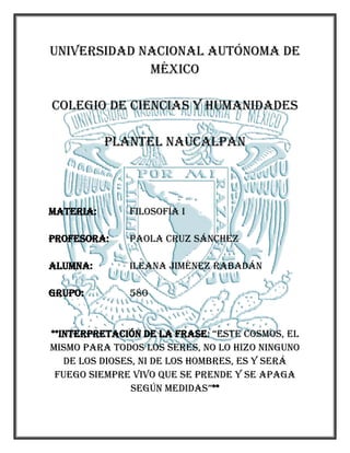 57151100455UNIVERSIDAD NACIONAL AUTÓNOMA DE MÉXICO<br />COLEGIO DE CIENCIAS Y HUMANIDADES<br />PLANTEL NAUCALPAN<br />MATERIA:FILOSOFÍA I<br />PROFESORA:PAOLA CRUZ SÁNCHEZ<br />ALUMNA:ILEANA JIMÉNEZ RABADÁN<br />GRUPO:580<br />**INTERPRETACIÓN DE LA FRASE: “ESTE COSMOS, EL MISMO PARA TODOS LOS SERES, NO LO HIZO NINGUNO DE LOS DIOSES, NI DE LOS HOMBRES, ES Y SERÁ FUEGO SIEMPRE VIVO QUE SE PRENDE Y SE APAGA SEGÚN MEDIDAS”**<br />INTRODUCCIÓN<br />El objetivo de interpretar esta frase, a partir de lo que hemos visto en clase, es tener un criterio acerca de los puntos de vista de Heráclito y Parménides, así como apoyar a uno de ellos y poder comparar ideas con los demás compañeros.<br />Para lograr una buena interpretación, es importante separar el párrafo por comas o puntos que el texto tenga.<br />DESARROLLO<br />“Este cosmos, el mismo para todos los seres, no lo hizo ninguno de los dioses, ni de los hombres, es y será fuego siempre vivo que se prende y se apaga según medidas”<br />“Este cosmos, el mismo para todos los seres…”; Como vimos en clases anteriores, el cosmos sostiene que todas las cosas fluyen de un contrario a otro, es decir, de todo lo que existe y no existe y por lo tanto del ser y no ser. Al mencionar que las cosas fluyen de un contrario a otro, sabemos que los contrarios aparecen a partir de la experiencia, logrando un conocimiento. En esta oración el cosmos lo definimos como el mundo. Entendemos entonces, que esta primera oración hace referencia a que el cosmos no cambia para ninguna especie de la tierra, es el mismo tanto para los dioses como para los hombres. <br />“…no lo hizo ninguno de los dioses, ni de los hombres…”; Quiere decir que el mundo no lo creo un dios, como nos hace creer la mitología griega, ni un hombre, como nos hace creer la religión.<br />“…es y será fuego siempre vivo que se prende y se apaga según medidas.”; Como lo mencionamos en clase, se hace referencia al fuego como el principio de todas las cosas. <br />La oración comprende que el fuego es el logos, es decir, todo lo que unifica los cambios de lo ya existente y que es común a todos, a partir de la razón.<br />CONCLUSIONES<br />El mundo fue creado a partir de lo ya existente, comprendiendo sus cambios y por lo tanto que todas las cosas fluyen, y sólo fue afectado por el uso de los contrarios y el uso de la razón, el logos. <br />