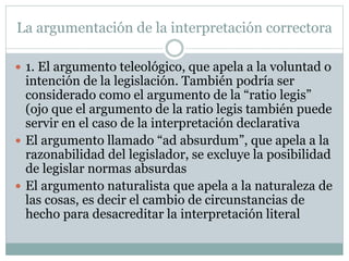La argumentación de la interpretación correctora
 1. El argumento teleológico, que apela a la voluntad o
intención de la legislación. También podría ser
considerado como el argumento de la “ratio legis”
(ojo que el argumento de la ratio legis también puede
servir en el caso de la interpretación declarativa
 El argumento llamado “ad absurdum”, que apela a la
razonabilidad del legislador, se excluye la posibilidad
de legislar normas absurdas
 El argumento naturalista que apela a la naturaleza de
las cosas, es decir el cambio de circunstancias de
hecho para desacreditar la interpretación literal
 