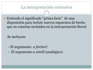 La interpretación extensiva
 Extiende el significado “prima facie” de una
disposición para incluir nuevos supuestos de hecho
que no estarían incluidos en la interpretación literal
Se incluyen:
- El argumento a fortiori
- El argumento a simili (analógico)
 