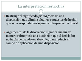 La interpretación restrictiva
 Restringe el significado prima facie de una
disposición que elimina algunos supuestos de hecho
que si corresponderían según la interpretación literal
 Argumento: de la disociación significa incluir de
manera subrepticia una distinción que el legislador
no había pensando en absoluto, para reducir el
campo de aplicación de una disposición
 