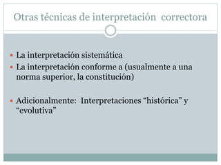Otras técnicas de interpretación correctora
 La interpretación sistemática
 La interpretación conforme a (usualmente a una
norma superior, la constitución)
 Adicionalmente: Interpretaciones “histórica” y
“evolutiva”
 