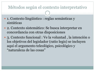 Métodos según el contexto interpretativo
 1. Contexto lingüistico : reglas semánticas y
sintáticas
 2. Contexto sistemático: Se busca interpretar en
concordancia con otras disposiciones
 3. Contexto funcional : Ve la voluntad , la intención o
los objetivos del legislador (ratio legis) se incluyen
aquí el argumento teleológico, psicológico y
“naturaleza de las cosas”
 