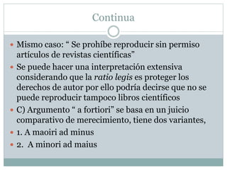 Continua
 Mismo caso: “ Se prohíbe reproducir sin permiso
artículos de revistas científicas”
 Se puede hacer una interpretación extensiva
considerando que la ratio legis es proteger los
derechos de autor por ello podría decirse que no se
puede reproducir tampoco libros científicos
 C) Argumento “ a fortiori” se basa en un juicio
comparativo de merecimiento, tiene dos variantes,
 1. A maoiri ad minus
 2. A minori ad maius
 
