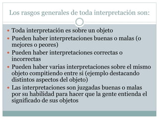 Los rasgos generales de toda interpretación son:
 Toda interpretación es sobre un objeto
 Pueden haber interpretaciones buenas o malas (o
mejores o peores)
 Pueden haber interpretaciones correctas o
incorrectas
 Pueden haber varias interpretaciones sobre el mismo
objeto compitiendo entre si (ejemplo destacando
distintos aspectos del objeto)
 Las interpretaciones son juzgadas buenas o malas
por su habilidad para hacer que la gente entienda el
significado de sus objetos
 