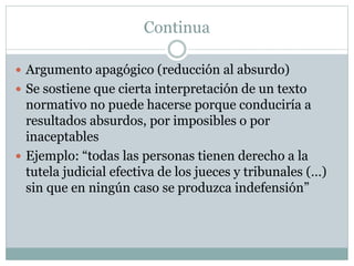 Continua
 Argumento apagógico (reducción al absurdo)
 Se sostiene que cierta interpretación de un texto
normativo no puede hacerse porque conduciría a
resultados absurdos, por imposibles o por
inaceptables
 Ejemplo: “todas las personas tienen derecho a la
tutela judicial efectiva de los jueces y tribunales (…)
sin que en ningún caso se produzca indefensión”
 