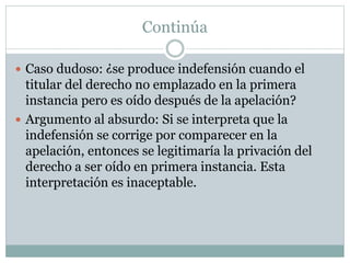 Continúa
 Caso dudoso: ¿se produce indefensión cuando el
titular del derecho no emplazado en la primera
instancia pero es oído después de la apelación?
 Argumento al absurdo: Si se interpreta que la
indefensión se corrige por comparecer en la
apelación, entonces se legitimaría la privación del
derecho a ser oído en primera instancia. Esta
interpretación es inaceptable.
 