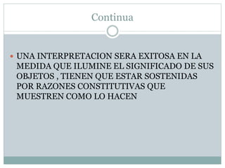 Continua
 UNA INTERPRETACION SERA EXITOSA EN LA
MEDIDA QUE ILUMINE EL SIGNIFICADO DE SUS
OBJETOS , TIENEN QUE ESTAR SOSTENIDAS
POR RAZONES CONSTITUTIVAS QUE
MUESTREN COMO LO HACEN
 