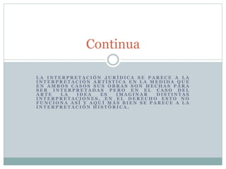 L A I N T E R P R E T A C I Ó N J U R Í D I C A S E P A R E C E A L A
I N T E R P R E T A C I Ó N A R T Í S T I C A E N L A M E D I D A Q U E
E N A M B O S C A S O S S U S O B R A S S O N H E C H A S P A R A
S E R I N T E R P R E T A D A S P E R O E N E L C A S O D E L
A R T E L A I D E A E S I M A G I N A R D I S T I N T A S
I N T E R P R E T A C I O N E S , E N E L D E R E C H O E S T O N O
F U N C I O N A A S Í Y A Q U Í M Á S B I E N S E P A R E C E A L A
I N T E R P R E T A C I Ó N H I S T Ó R I C A .
Continua
 
