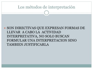 Los métodos de interpretación
 SON DIRECTIVAS QUE EXPRESAN FORMAS DE
LLEVAR A CABO LA ACTIVIDAD
INTERPRETATIVA, NO SOLO BUSCAN
FORMULAR UNA INTERPRETACION SINO
TAMBIEN JUSTIFICARLA
 