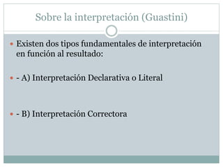 Sobre la interpretación (Guastini)
 Existen dos tipos fundamentales de interpretación
en función al resultado:
 - A) Interpretación Declarativa o Literal
 - B) Interpretación Correctora
 