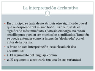 La interpretación declarativa
 En principio se trata de no atribuir otro significado que el
que se desprende del mismo texto. Es decir, se da el
significado más inmediato. (Esto sin embargo, no es tan
sencillo pues pueden ser muchos los significados. También
se puede entender como la intención “declarada” por el
autor de la norma.
 A favor de esta interpretación se suele aducir dos
argumentos:
 1. El argumento del lenguaje común
 2. El argumento a contrario (en una de sus variantes)
 