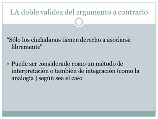 LA doble validez del argumento a contrario
“Sólo los ciudadanos tienen derecho a asociarse
libremente”
 Puede ser considerado como un método de
interpretación o también de integración (como la
analogía ) según sea el caso
 