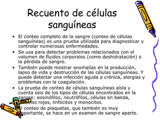 Recuento de células
sanguíneas
• El conteo completo de la sangre (conteo de células
sanguíneas) es una prueba utilizada para diagnosticar y
controlar numerosas enfermedades.
• Se usa para detectar problemas relacionados con el
volumen de fluidos corporales (como deshidratación) o
la pérdida de sangre.
• También puede mostrar anomalías en la producción,
lapso de vida y destrucción de las células sanguíneas. Y
puede detectar una infección aguda o crónica, alergias y
problemas con la coagulación.
• La prueba de conteo de células sanguíneas aísla y
cuenta seis de los tipos de células encontrados en la
sangre: eosinófilos, neutrófilos, células en banda,
glóbulos rojos, linfocitos y monocitos.
• El conteo de plaquetas, que también es muy
importante, se hace en un examen de sangre aparte.
 