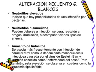 ALTERACION RECUENTO G.
BLANCOS
• Neutrófilos elevados
Indican que hay probabilidades de una infección por
bacterias.
• Neutrófilos disminuídos
Pueden deberse a infección servera, reacción a
drogas, irradiación, o acompañar ciertos tipos de
anemia.
• Aumento de linfocitos
Se asocia más frecuentemente con infección de
carácter viral como la denominada mononucleosis
infecciosa causada por el virus de Epstein Barr y
también conocida como "enfermedad del beso". Pero
también, esta elevación se observa en cuadros como la
leucemia tipo linfoide.
 