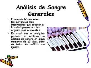 Análisis de Sangre
Generales
• El análisis básico valora
las sustancias más
importantes que afectan a
la salud general o a los
órganos más relevantes.
• Es usual que a cualquier
persona le realicen un
análisis de sangre en algún
momento de su vida, pero
no todos los análisis son
iguales.
 