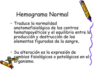 Hemograma Normal
• Traduce la normalidad
anatomofisiológica de los centros
hematopoyéticos y el equilibrio entre la
producción y destrucción de los
elementos figurados de la sangre.
• Su alteración es la expresión de
cambios fisiológicos o patológicos en el
organismo.
 