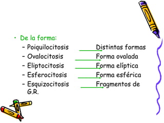 • De la forma:
– Poiquilocitosis Distintas formas
– Ovalocitosis Forma ovalada
– Eliptocitosis Forma elíptica
– Esferocitosis Forma esférica
– Esquizocitosis Fragmentos de
G.R.
 