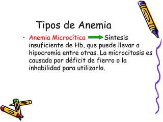 Tipos de Anemia
• Anemia Microcítica Síntesis
insuficiente de Hb, que puede llevar a
hipocromía entre otras. La microcitosis es
causada por déficit de fierro o la
inhabilidad para utilizarlo.
 
