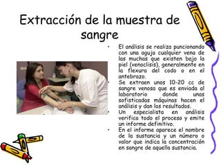 Extracción de la muestra de
sangre
• El análisis se realiza puncionando
con una aguja cualquier vena de
las muchas que existen bajo la
piel (venoclisis), generalmente en
la flexura del codo o en el
antebrazo.
• Se extraen unos 10-20 cc de
sangre venosa que es enviada al
laboratorio donde unas
sofisticadas máquinas hacen el
análisis y dan los resultados.
• Un especialista en análisis
verifica todo el proceso y emite
un informe definitivo.
• En el informe aparece el nombre
de la sustancia y un número o
valor que indica la concentración
en sangre de aquella sustancia.
 