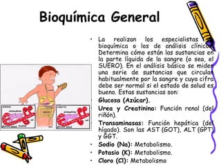 Bioquímica General
• La realizan los especialistas en
bioquímica o los de análisis clínicos.
Determina cómo están las sustancias en
la parte líquida de la sangre (o sea, el
SUERO). En el análisis básico se miden
una serie de sustancias que circulan
habitualmente por la sangre y cuya cifra
debe ser normal si el estado de salud es
bueno. Estas sustancias son:
• Glucosa (Azúcar).
• Urea y Creatinina: Función renal (del
riñón).
• Transaminasas: Función hepática (del
hígado). Son las AST (GOT), ALT (GPT)
y GGT.
• Sodio (Na): Metabolismo.
• Potasio (K): Metabolismo.
• Cloro (Cl): Metabolismo
 
