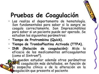 Pruebas de Coagulación
• Las realiza el departamento de hematología.
Son fundamentales para saber si la sangre se
coagula correctamente. Son Imprescindibles
para saber si un paciente puede ser operado. Se
estudian los siguientes parámetros:
• Tiempo de Protrombina (Quick).
• Tiempo de TromboPlastina Activada (TTPA).
• INR (Relación de coagulación): Mide la
eficacia de los medicamentos anticoagulantes
(como el Sintrom®
).
• Se pueden estudiar además otros parámetros
de la coagulación más detallados, en función de
la sospecha clínica o de la alteración en la
coagulación que presente el paciente
 
