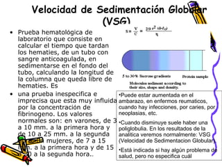 Velocidad de Sedimentación Globular
(VSG)
• Prueba hematológica de
laboratorio que consiste en
calcular el tiempo que tardan
los hematies, de un tubo con
sangre anticoagulada, en
sedimentarse en el fondo del
tubo, calculando la longitud de
la columna que queda libre de
hematies. Es
• una prueba inespecifica e
imprecisa que esta muy influida
por la concentración de
fibrinogeno. Los valores
normales son: en varones, de 3
a 10 mm. a la primera hora y
de 10 a 25 mm. a la segunda
hora. En mujeres, de 7 a 15
mm. a la primera hora y de 15
a 30 a la segunda hora..
•Puede estar aumentada en el
ambarazo, en enfermos reumaticos,
cuando hay infecciones, por caries, por
neoplasias, etc.
•Cuando disminuye suele haber una
poliglobulia. En los resultados de la
analitica veremos normalmente: VSG
(Velocidad de Sedimentacion Globular).
•Está indicada si hay algún problema de
salud, pero no especifica cuál
 