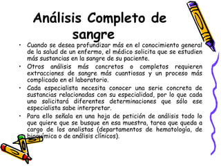 Análisis Completo de
sangre
• Cuando se desea profundizar más en el conocimiento general
de la salud de un enfermo, el médico solicita que se estudien
más sustancias en la sangre de su paciente.
• Otros análisis más concretos o completos requieren
extracciones de sangre más cuantiosas y un proceso más
complicado en el laboratorio.
• Cada especialista necesita conocer una serie concreta de
sustancias relacionadas con su especialidad, por lo que cada
uno solicitará diferentes determinaciones que sólo ese
especialista sabe interpretar.
• Para ello señala en una hoja de petición de análisis todo lo
que quiere que se busque en esa muestra, tarea que queda a
cargo de los analistas (departamentos de hematología, de
bioquímica o de análisis clínicos).
 
