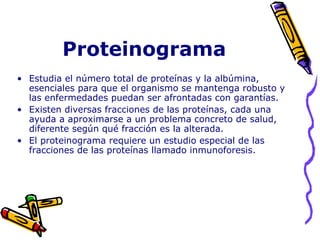 Proteinograma
• Estudia el número total de proteínas y la albúmina,
esenciales para que el organismo se mantenga robusto y
las enfermedades puedan ser afrontadas con garantías.
• Existen diversas fracciones de las proteínas, cada una
ayuda a aproximarse a un problema concreto de salud,
diferente según qué fracción es la alterada.
• El proteinograma requiere un estudio especial de las
fracciones de las proteínas llamado inmunoforesis.
 