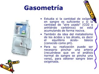 Gasometría
• Estudia si la cantidad de oxígeno
en sangre es suficiente y si la
cantidad de "aire usado" (CO2 o
anhídrido carbónico) se está
acumulando de forma nociva.
• También da idea del metabolismo
de los ácidos y los álcalis, es decir
el equilibrio ácido- básico
(conocido como pH).
• Para su realización puede ser
necesario pinchar una arteria
(recuérdese que en el análisis
normal de sangre se pincha una
vena), para obtener sangre bien
oxigenada.
 