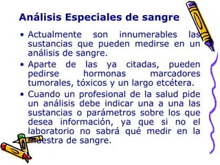 Análisis Especiales de sangre
• Actualmente son innumerables las
sustancias que pueden medirse en un
análisis de sangre.
• Aparte de las ya citadas, pueden
pedirse hormonas marcadores
tumorales, tóxicos y un largo etcétera.
• Cuando un profesional de la salud pide
un análisis debe indicar una a una las
sustancias o parámetros sobre los que
desea información, ya que si no el
laboratorio no sabrá qué medir en la
muestra de sangre.
 