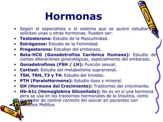 Hormonas
• Según el especialista o el sistema que se quiere estudiar se
solicitan unas u otras hormonas. Pueden ser:
• Testosterona: Estudio de la Masculinidad.
• Estrógenos: Estudio de la Feminidad.
• Progesterona: Estudios del embarazo.
• Beta-HCG (Gonadotrofina Coriónica Humana): Estudio de
ciertas alteraciones ginecológicas, especialmente del embarazo.
• Gonadotrofinas (FSH / LH): Función sexual.
• Cortisol: Estudio del metabolismo suprarrenal.
• TSH, TRH, T3 y T4: Estudio del tiroides.
• PTH (ParatoHormona): Estudio óseo y mineral.
• GH (Hormona del Crecimiento): Trastornos del crecimiento.
• Hb-A1c (Hemoglobina Glicosilada): No es en sí una hormona
pero se usa en los trastornos hormonales de la Insulina, como
marcador de control correcto del azúcar en pacientes con
Diabetes Mellitus
 