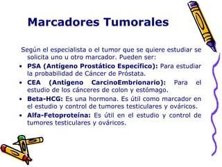 Marcadores Tumorales
Según el especialista o el tumor que se quiere estudiar se
solicita uno u otro marcador. Pueden ser:
• PSA (Antígeno Prostático Específico): Para estudiar
la probabilidad de Cáncer de Próstata.
• CEA (Antígeno CarcinoEmbrionario): Para el
estudio de los cánceres de colon y estómago.
• Beta-HCG: Es una hormona. Es útil como marcador en
el estudio y control de tumores testiculares y ováricos.
• Alfa-Fetoproteína: Es útil en el estudio y control de
tumores testiculares y ováricos.
 