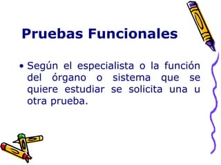 Pruebas Funcionales
• Según el especialista o la función
del órgano o sistema que se
quiere estudiar se solicita una u
otra prueba.
 