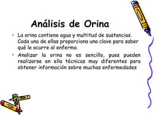 Análisis de Orina
• La orina contiene agua y multitud de sustancias.
Cada una de ellas proporciona una clave para saber
qué le ocurre al enfermo.
• Analizar la orina no es sencillo, pues pueden
realizarse en ella técnicas muy diferentes para
obtener información sobre muchas enfermedades
 