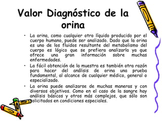 Valor Diagnóstico de la
orina
• La orina, como cualquier otro líquido producido por el
cuerpo humano, puede ser analizado. Dado que la orina
es uno de los fluidos resultante del metabolismo del
cuerpo es lógico que se prefiera analizarla ya que
ofrece una gran información sobre muchas
enfermedades.
• La fácil obtención de la muestra es también otra razón
para hacer del análisis de orina una prueba
fundamental, al alcance de cualquier médico, general o
especializado.
• La orina puede analizarse de muchas maneras y con
diversos objetivos. Como en el caso de la sangre hay
análisis básicos y otros más complejos, que sólo son
solicitados en condiciones especiales.
 