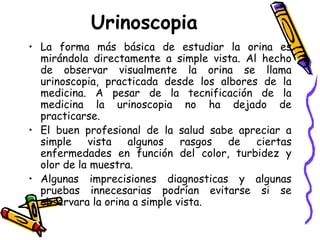 Urinoscopia
• La forma más básica de estudiar la orina es
mirándola directamente a simple vista. Al hecho
de observar visualmente la orina se llama
urinoscopia, practicada desde los albores de la
medicina. A pesar de la tecnificación de la
medicina la urinoscopia no ha dejado de
practicarse.
• El buen profesional de la salud sabe apreciar a
simple vista algunos rasgos de ciertas
enfermedades en función del color, turbidez y
olor de la muestra.
• Algunas imprecisiones diagnosticas y algunas
pruebas innecesarias podrían evitarse si se
observara la orina a simple vista.
 