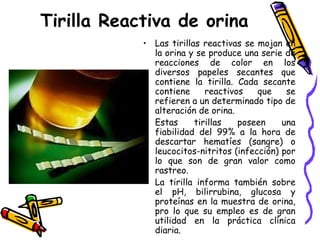Tirilla Reactiva de orina
• Las tirillas reactivas se mojan en
la orina y se produce una serie de
reacciones de color en los
diversos papeles secantes que
contiene la tirilla. Cada secante
contiene reactivos que se
refieren a un determinado tipo de
alteración de orina.
• Estas tirillas poseen una
fiabilidad del 99% a la hora de
descartar hematíes (sangre) o
leucocitos-nitritos (infección) por
lo que son de gran valor como
rastreo.
• La tirilla informa también sobre
el pH, bilirrubina, glucosa y
proteínas en la muestra de orina,
pro lo que su empleo es de gran
utilidad en la práctica clínica
diaria.
 