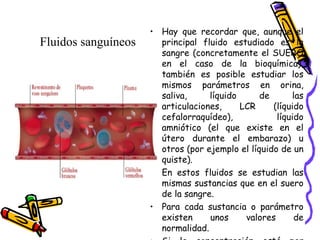 • Hay que recordar que, aunque el
principal fluido estudiado es la
sangre (concretamente el SUERO
en el caso de la bioquímica),
también es posible estudiar los
mismos parámetros en orina,
saliva, líquido de las
articulaciones, LCR (líquido
cefalorraquídeo), líquido
amniótico (el que existe en el
útero durante el embarazo) u
otros (por ejemplo el líquido de un
quiste).
• En estos fluidos se estudian las
mismas sustancias que en el suero
de la sangre.
• Para cada sustancia o parámetro
existen unos valores de
normalidad.
Fluidos sanguíneos
 