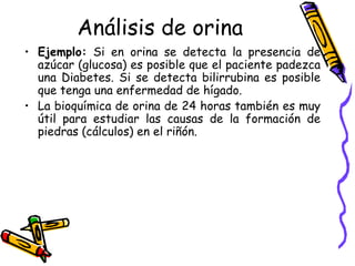 Análisis de orina
• Ejemplo: Si en orina se detecta la presencia de
azúcar (glucosa) es posible que el paciente padezca
una Diabetes. Si se detecta bilirrubina es posible
que tenga una enfermedad de hígado.
• La bioquímica de orina de 24 horas también es muy
útil para estudiar las causas de la formación de
piedras (cálculos) en el riñón.
 
