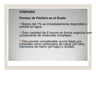 FÓSFORO 
Formas de Fósforo en el Suelo: 
Menos del 1% es inmediatamente disponible o 
soluble en agua. 
Gran cantidad de P ocurre en forma orgánica com 
componente de moléculas complejas. 
Otra porción considerable ocurre fijado por 
minerales como carbonatos de calcio (pH alto), 
hidróxidos de hierro (pH bajo) o arcillas. 
 