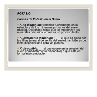 POTASIO 
Formas de Potasio en el Suelo 
K no disponible: retenido fuertemente en la 
estructura de los minerales primarios del suelo 
(micas). Disponible hasta que se meteorizan los 
minerales primarios lo cual es un proceso lento. 
K lentamente disponible: el que es fijado por 
las illitas (mineral de arcilla del suelo), también es de 
lenta disponibilidad para las plantas. 
K disponible: el que ocurre en la solución del 
suelo (inmediatamente disponible) o que está en 
forma intercambiable. 
 